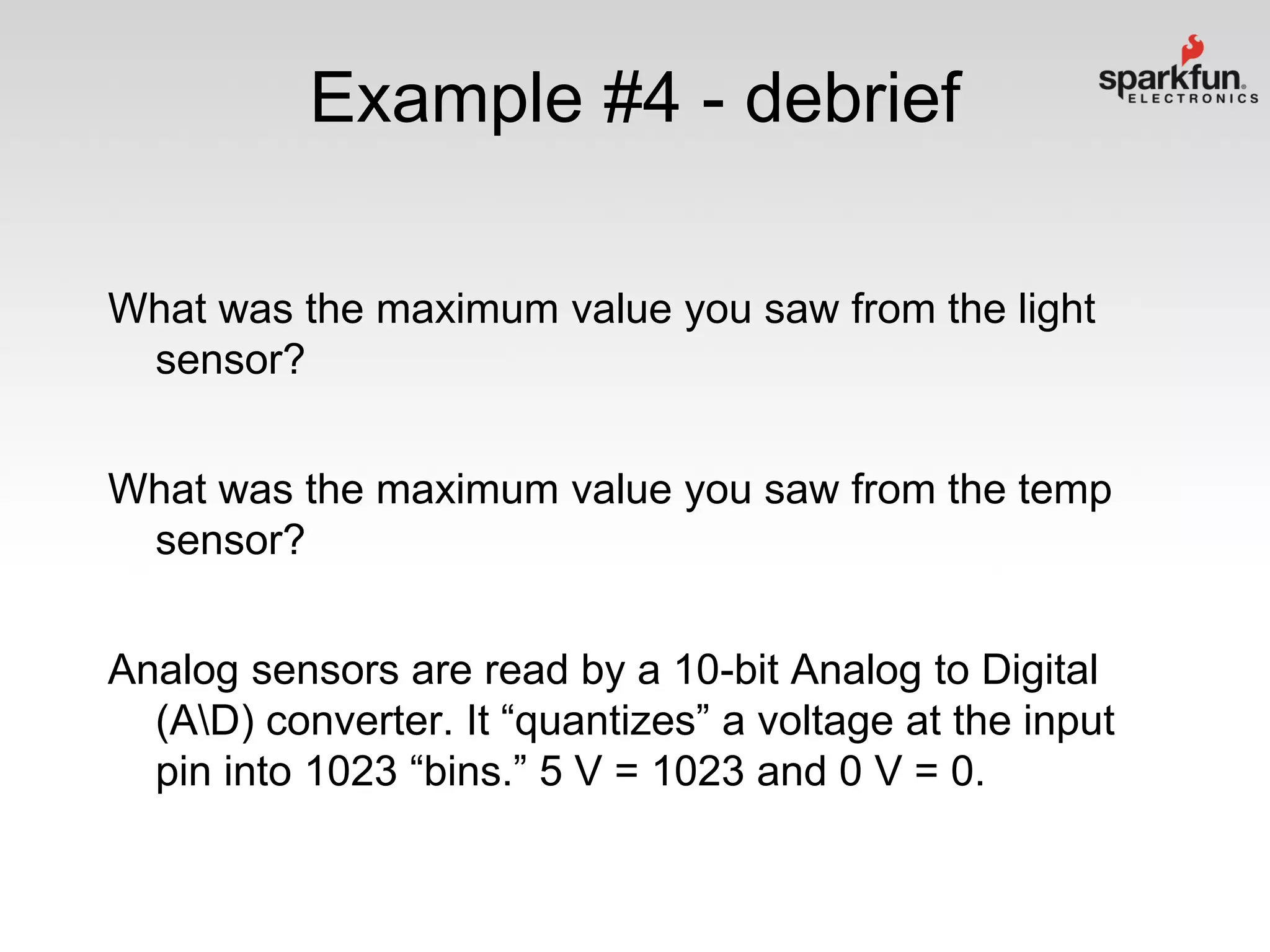 Example #4 - debrief
What was the maximum value you saw from the light
sensor?
What was the maximum value you saw from the temp
sensor?
Analog sensors are read by a 10-bit Analog to Digital
(AD) converter. It “quantizes” a voltage at the input
pin into 1023 “bins.” 5 V = 1023 and 0 V = 0.

 