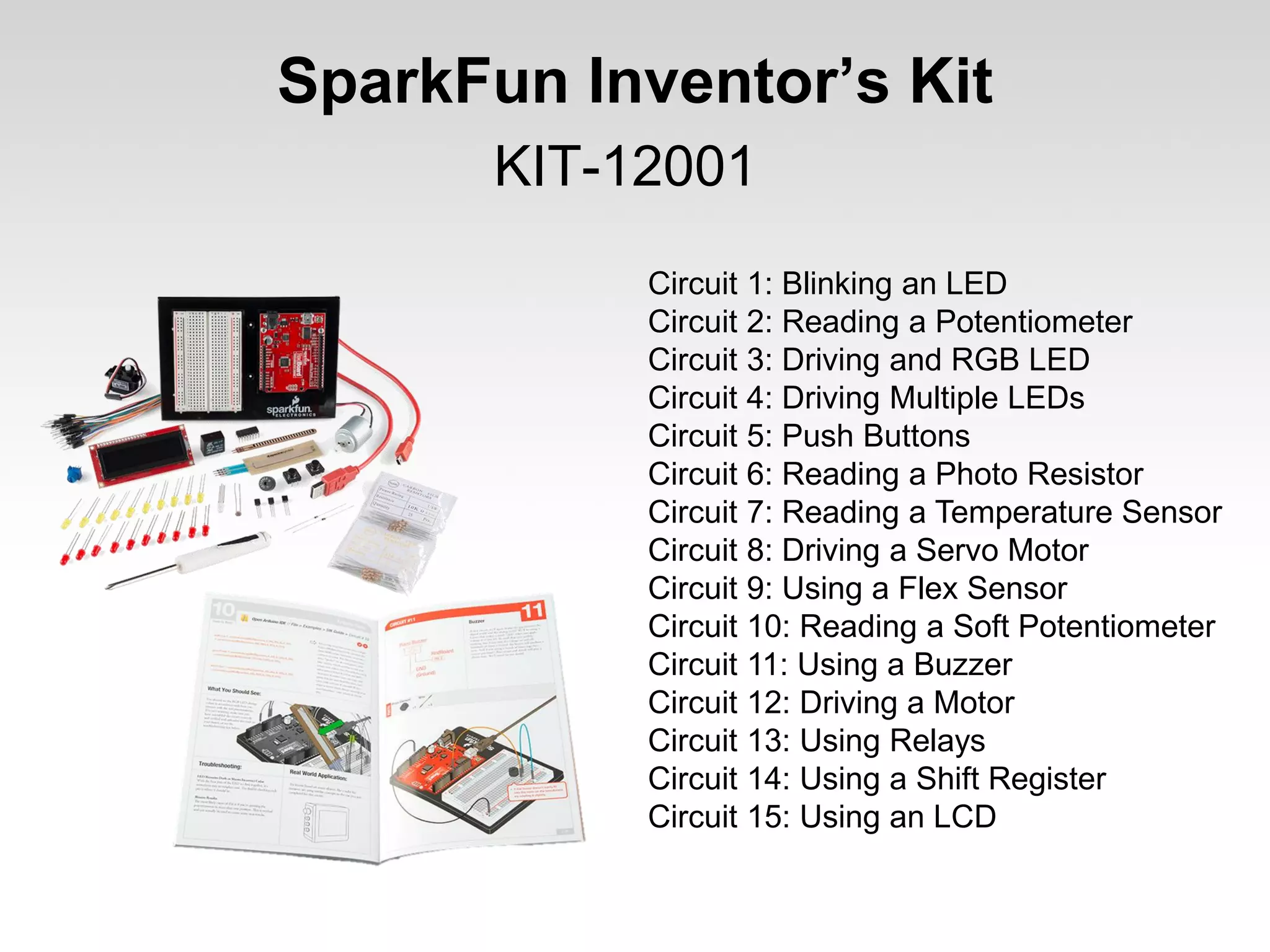 SparkFun Inventor’s Kit
KIT-12001
Circuit 1: Blinking an LED
Circuit 2: Reading a Potentiometer
Circuit 3: Driving and RGB LED
Circuit 4: Driving Multiple LEDs
Circuit 5: Push Buttons
Circuit 6: Reading a Photo Resistor
Circuit 7: Reading a Temperature Sensor
Circuit 8: Driving a Servo Motor
Circuit 9: Using a Flex Sensor
Circuit 10: Reading a Soft Potentiometer
Circuit 11: Using a Buzzer
Circuit 12: Driving a Motor
Circuit 13: Using Relays
Circuit 14: Using a Shift Register
Circuit 15: Using an LCD

 