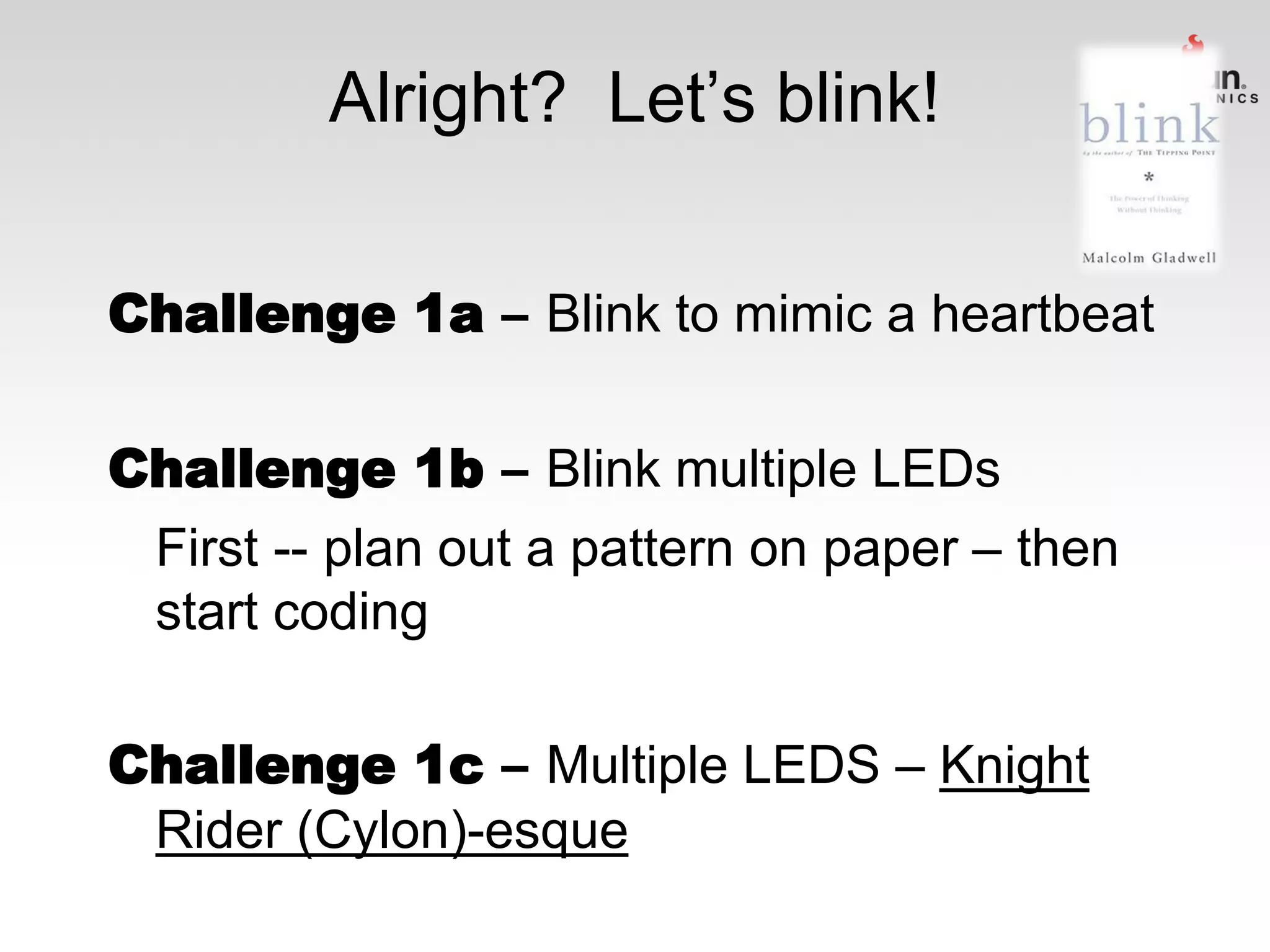 Alright? Let’s blink!
Challenge 1a – Blink to mimic a heartbeat
Challenge 1b – Blink multiple LEDs
First -- plan out a pattern on paper – then
start coding
Challenge 1c – Multiple LEDS – Knight
Rider (Cylon)-esque

 