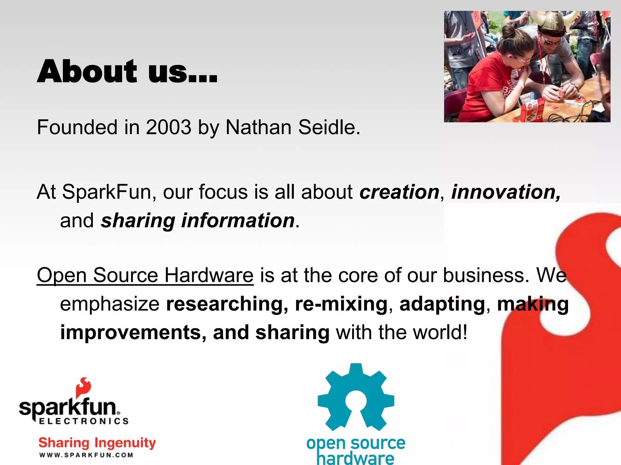 About us...
Founded in 2003 by Nathan Seidle.
At SparkFun, our focus is all about creation, innovation,
and sharing information.
Open Source Hardware is at the core of our business. We
emphasize researching, re-mixing, adapting, making
improvements, and sharing with the world!

 