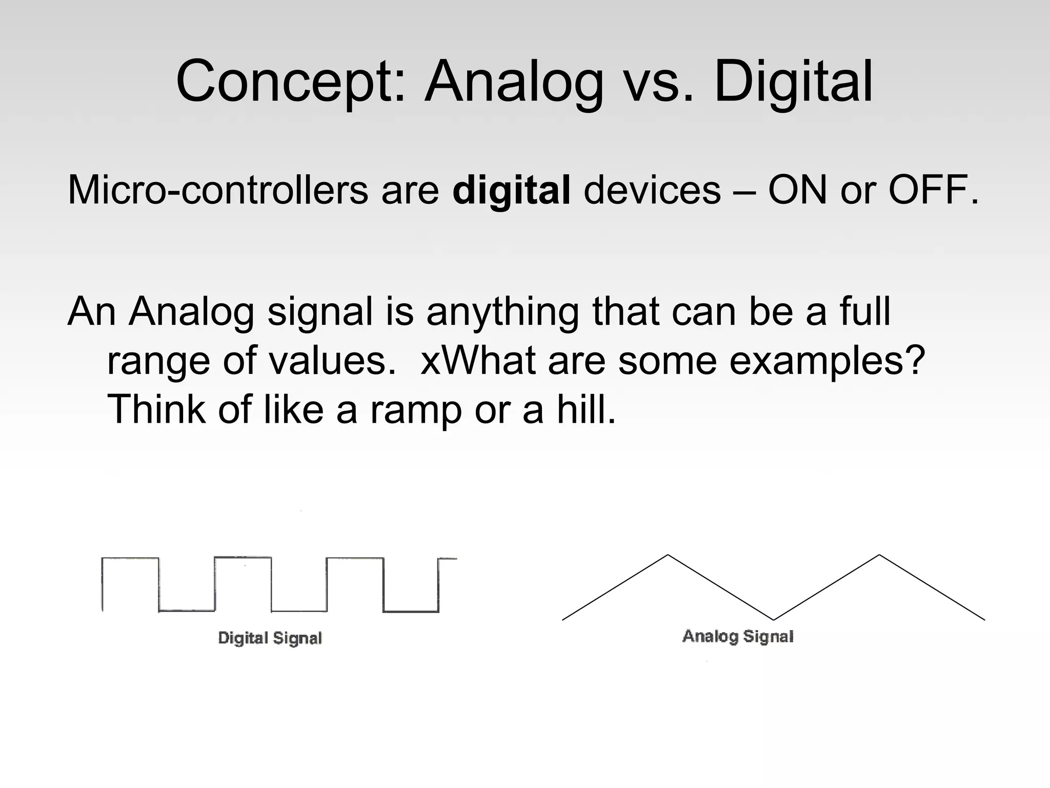 Concept: Analog vs. Digital
Micro-controllers are digital devices – ON or OFF.
An Analog signal is anything that can be a full
range of values. xWhat are some examples?
Think of like a ramp or a hill.

 