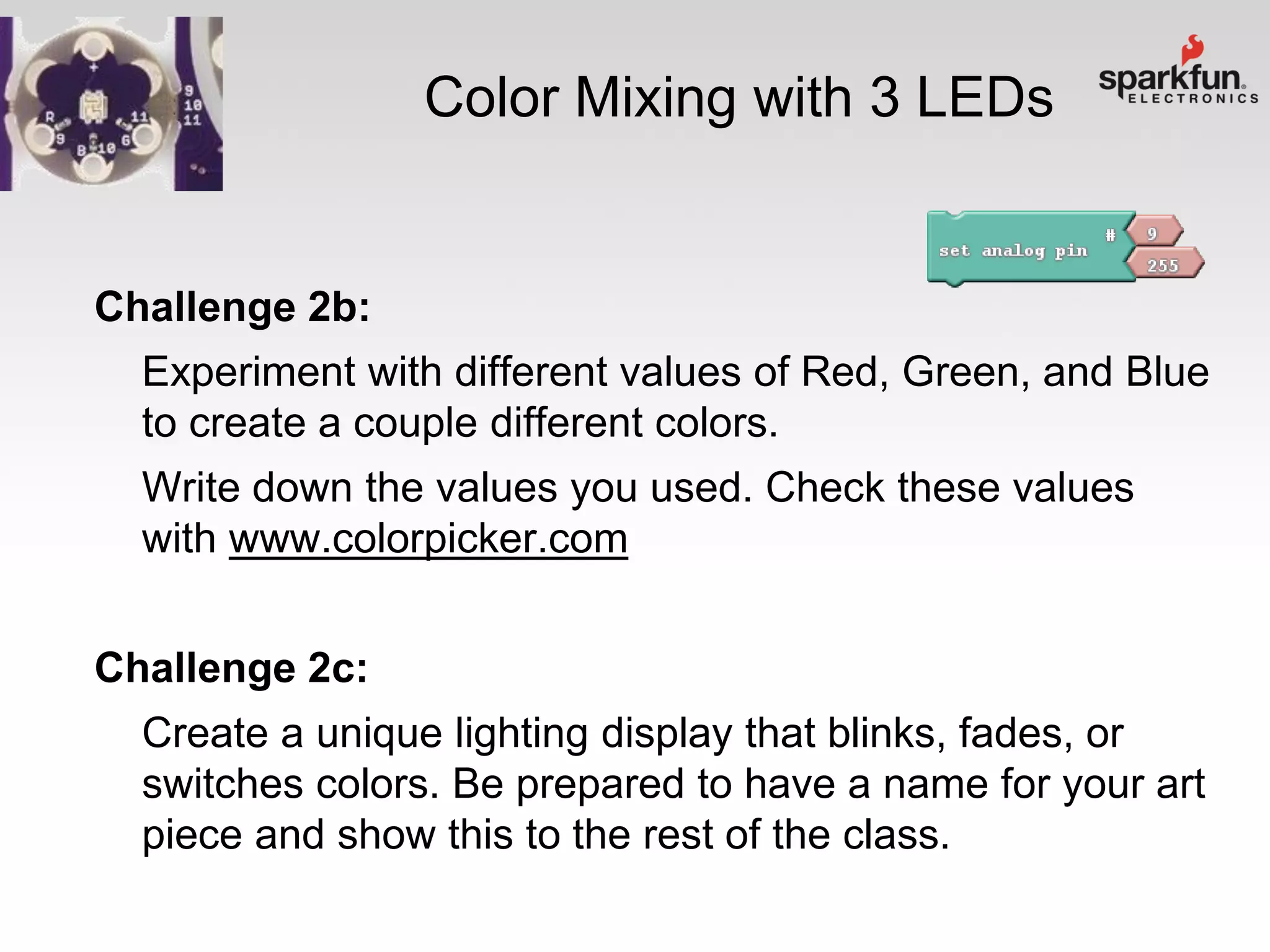 Color Mixing with 3 LEDs

Challenge 2b:
Experiment with different values of Red, Green, and Blue
to create a couple different colors.
Write down the values you used. Check these values
with www.colorpicker.com
Challenge 2c:

Create a unique lighting display that blinks, fades, or
switches colors. Be prepared to have a name for your art
piece and show this to the rest of the class.

 