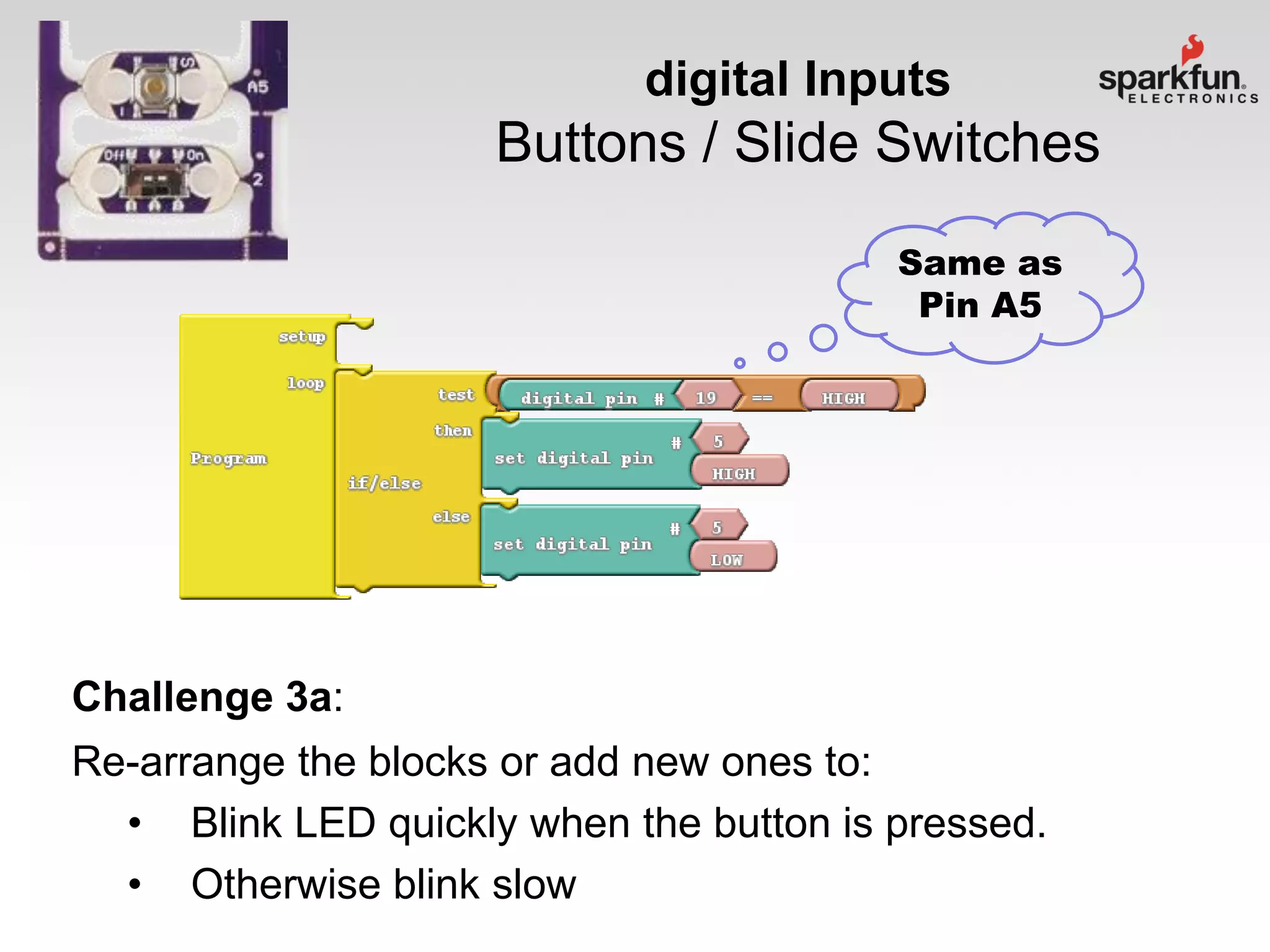 digital Inputs

Buttons / Slide Switches
Same as
Pin A5

Challenge 3a:
Re-arrange the blocks or add new ones to:
• Blink LED quickly when the button is pressed.
• Otherwise blink slow

 