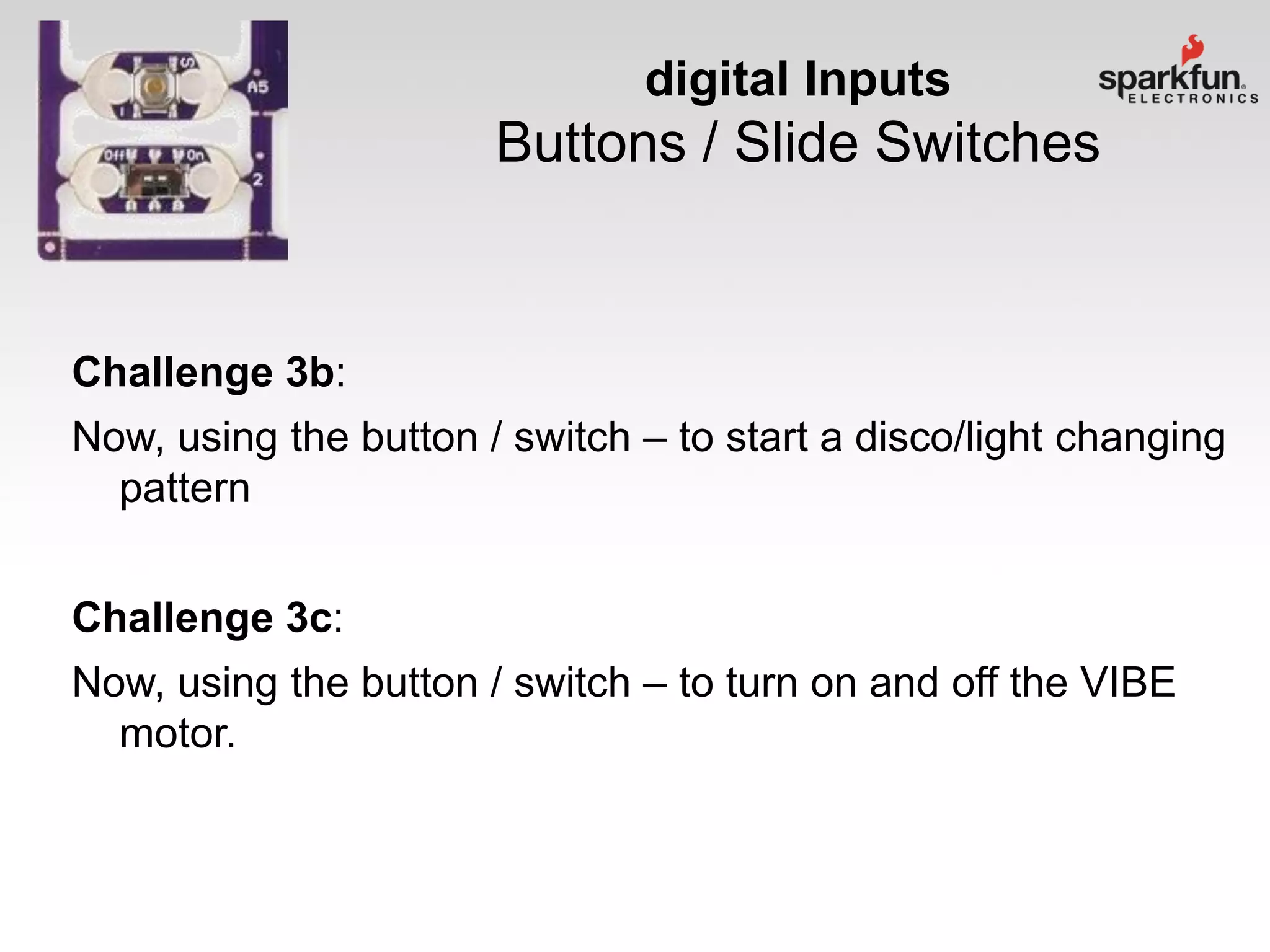 digital Inputs

Buttons / Slide Switches

Challenge 3b:
Now, using the button / switch – to start a disco/light changing
pattern

Challenge 3c:
Now, using the button / switch – to turn on and off the VIBE
motor.

 