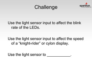 Challenge
Use the light sensor input to affect the blink
rate of the LEDs.
Use the light sensor input to affect the speed
of a “knight-rider” or cylon display.
Use the light sensor to ___________.

 