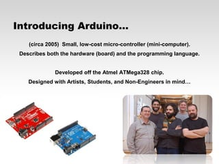 Introducing Arduino…
(circa 2005) Small, low-cost micro-controller (mini-computer).

Describes both the hardware (board) and the programming language.
Developed off the Atmel ATMega328 chip.
Designed with Artists, Students, and Non-Engineers in mind…

 