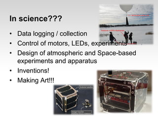 In science???
• Data logging / collection
• Control of motors, LEDs, experiments
• Design of atmospheric and Space-based
experiments and apparatus
• Inventions!
• Making Art!!!

 