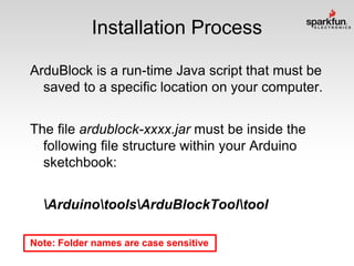 Installation Process
ArduBlock is a run-time Java script that must be
saved to a specific location on your computer.
The file ardublock-xxxx.jar must be inside the
following file structure within your Arduino
sketchbook:
ArduinotoolsArduBlockTooltool
Note: Folder names are case sensitive

 