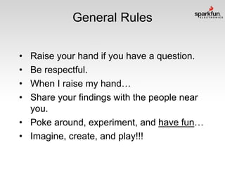 General Rules
•
•
•
•

Raise your hand if you have a question.
Be respectful.
When I raise my hand…
Share your findings with the people near
you.
• Poke around, experiment, and have fun…
• Imagine, create, and play!!!

 
