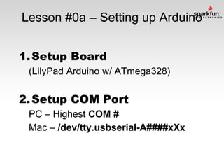 Lesson #0a – Setting up Arduino
1. Setup Board
(LilyPad Arduino w/ ATmega328)

2. Setup COM Port
PC – Highest COM #
Mac – /dev/tty.usbserial-A####xXx

 