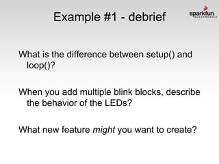 Example #1 - debrief
What is the difference between setup() and
loop()?
When you add multiple blink blocks, describe
the behavior of the LEDs?
What new feature might you want to create?

 