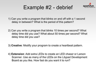 Example #2 - debrief
1) Can you write a program that blinks on and off with a 1 second
delay in between? What is the period of this pattern?
2) Can you write a program that blinks 10 times per second? What
delay time did you use? What about 50 times per second? What
delay time did you use?
3) Creative: Modify your program to create a heartbeat pattern.

4) Extension: Add extra LEDs to create an LED chaser or Larson
Scanner. Use as many of the LEDs on the Lilypad Development
Board as you like. How fast do you want it to run?

 