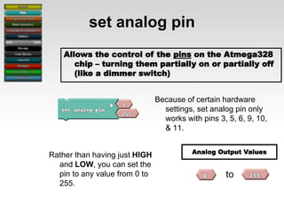 set analog pin
Allows the control of the pins on the Atmega328
chip – turning them partially on or partially off
(like a dimmer switch)
Because of certain hardware
settings, set analog pin only
works with pins 3, 5, 6, 9, 10,
& 11.
Rather than having just HIGH
and LOW, you can set the
pin to any value from 0 to
255.

Analog Output Values

to

 