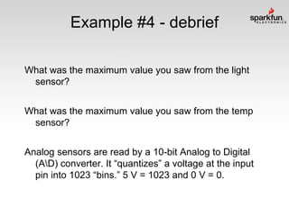 Example #4 - debrief
What was the maximum value you saw from the light
sensor?
What was the maximum value you saw from the temp
sensor?
Analog sensors are read by a 10-bit Analog to Digital
(AD) converter. It “quantizes” a voltage at the input
pin into 1023 “bins.” 5 V = 1023 and 0 V = 0.

 