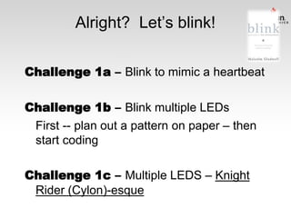 Alright? Let’s blink!
Challenge 1a – Blink to mimic a heartbeat
Challenge 1b – Blink multiple LEDs
First -- plan out a pattern on paper – then
start coding
Challenge 1c – Multiple LEDS – Knight
Rider (Cylon)-esque

 