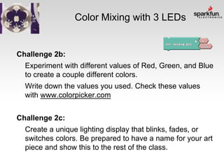 Color Mixing with 3 LEDs

Challenge 2b:
Experiment with different values of Red, Green, and Blue
to create a couple different colors.
Write down the values you used. Check these values
with www.colorpicker.com
Challenge 2c:

Create a unique lighting display that blinks, fades, or
switches colors. Be prepared to have a name for your art
piece and show this to the rest of the class.

 
