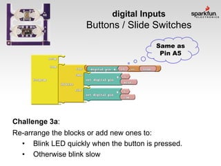 digital Inputs

Buttons / Slide Switches
Same as
Pin A5

Challenge 3a:
Re-arrange the blocks or add new ones to:
• Blink LED quickly when the button is pressed.
• Otherwise blink slow

 