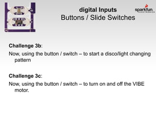 digital Inputs

Buttons / Slide Switches

Challenge 3b:
Now, using the button / switch – to start a disco/light changing
pattern

Challenge 3c:
Now, using the button / switch – to turn on and off the VIBE
motor.

 