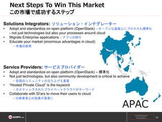Next Steps To Win This Market
この市場で成功するステップ
Solutions Integrators: ソリューション・インテグレーター
•
•
•

Adopt and standardize on open platform (OpenStack) – オープンな基盤上にプロセスも標準化
- not just technologies but also your processes around cloud
Migrate Enterprise applications – アプリの移行
Educate your market (enormous advantages in cloud)
− 市場の教育

Service Providers: サービスプロバイダー
•
•

Adopt and standardize on open platform (OpenStack) – 標準化
Not just technologies, but also community development is critical to achieve
− 各国のコミュニティの立ち上げも重要

•

“Hosted Private Cloud” is the keyword
− ホスティングされたプライベートクラウドがキーワード

•

Collaborate with SI’ers to move their users to cloud
− SI事業者との協業が重要に

APAC
Confidential &
Proprietary

19

 