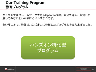 Our Training Program
教育プログラム
クラウド管理フレームワークであるOpenStackは、自分で導入、設定して
触ってみないとわかりにくいシステムです。
ということで、弊社はハンズオンに特化したプログラムを立ち上げました。

ハンズオン特化型
プログラム

Confidential &
Proprietary

21

 