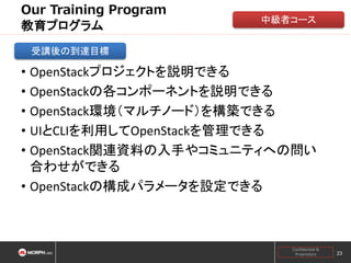 Our Training Program
教育プログラム

中級者コース

受講後の到達目標

• OpenStackプロジェクトを説明できる
• OpenStackの各コンポーネントを説明できる
• OpenStack環境（マルチノード）を構築できる
• UIとCLIを利用してOpenStackを管理できる
• OpenStack関連資料の入手やコミュニティへの問い
合わせができる
• OpenStackの構成パラメータを設定できる

Confidential &
Proprietary

23

 
