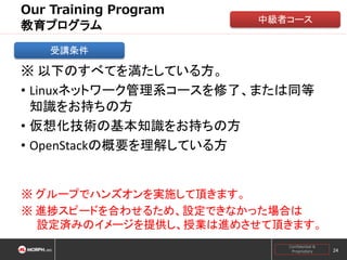 Our Training Program
教育プログラム

中級者コース

受講条件

※ 以下のすべてを満たしている方。
• Linuxネットワーク管理系コースを修了、または同等
知識をお持ちの方
• 仮想化技術の基本知識をお持ちの方
• OpenStackの概要を理解している方

※ グループでハンズオンを実施して頂きます。
※ 進捗スピードを合わせるため、設定できなかった場合は
設定済みのイメージを提供し、授業は進めさせて頂きます。
Confidential &
Proprietary

24

 