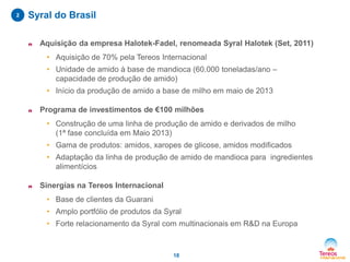 2

Syral do Brasil
n

Aquisição da empresa Halotek-Fadel, renomeada Syral Halotek (Set, 2011)
• Aquisição de 70% pela Tereos Internacional
• Unidade de amido à base de mandioca (60.000 toneladas/ano –
capacidade de produção de amido)
• Início da produção de amido a base de milho em maio de 2013

n

Programa de investimentos de €100 milhões
• Construção de uma linha de produção de amido e derivados de milho
(1ª fase concluída em Maio 2013)
• Gama de produtos: amidos, xaropes de glicose, amidos modificados
• Adaptação da linha de produção de amido de mandioca para ingredientes
alimentícios

n

Sinergías na Tereos Internacional
• Base de clientes da Guarani
• Amplo portfólio de produtos da Syral
• Forte relacionamento da Syral com multinacionais em R&D na Europa

18

 