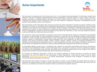 Aviso Importante

Este documento foi elaborado pela Tereos Internacional com o único propósito desta apresentação. As informações contidas neste
documento não foram verificadas independentemente. Nenhuma declaração ou garantia, expressa ou tácita, é feita no tocante à
exatidão, veracidade ou integridade dessas informações ou opiniões contidas neste documento e a Tereos Internacional e suas
subsidiárias (em conjunto "Tereos Internacional"), bem como seus diretores, conselheiros, funcionários e representantes não têm
qualquer responsabilidade quantos a esses aspectos.
Esta apresentação contém informações sobre mercados de atuação da Tereos Internacional, incluindo sua posição competitiva. Salvo
disposição em contrário, as informações desta apresentação são baseadas em estimativas elaboradas pelo grupo e são meramente
indicativas. Essas estimativas são baseadas em informações obtidas de clientes, fornecedores, organizações empresariais e outros
participantes do mercado. A Tereos Internacional considera que estas estimativas são razoáveis, na data desta apresentação, no
entanto, a integralidade e exatidão dos dados que baseiam tais estimativas não é garantida e o grupo não pode assegurar que aplicou
as mesmas definições de mercado que seus concorrentes.
Este documento contém certas estimativas e projeções acerca do futuro. Estas declarações referem-se particularmente às estratégias
de negócios da administração da Tereos Internacional, expansão e crescimento de suas operações, previsões, eventos futuros,
tendências ou metas que estão naturalmente sujeitas a riscos e contingências que podem levar a resultados materialmente diferentes
daqueles, explícita ou implicitamente, incluídos nestas declarações, bem como, geralmente, de todas as declarações precedidas,
seguidas ou que incluem as palavras "acredita", "espera", "projeta", "antecipa", "objetiva", "estima" ou expressões semelhantes. Tais
estimativas não são garantias de desempenho futuro. A Tereos Internacional, bem como seus diretores, conselheiros, funcionários e
representantes, são expressamente eximidos de qualquer responsabilidade pela divulgação de tais estimativas e projeções.
As informações relativas a esses riscos e contingências são incluídas nos documentos apresentados pela Tereos Internacional à
Comissão de Valores Mobiliários ("CVM"). A Tereos Internacional não se compromete a atualizar ou revisar as estimativas e projeções
que venham a ser apresentadas neste documento para refletir novas informações, eventos futuros ou por qualquer outro motivo e
qualquer opinião expressa nesta apresentação está sujeita a alterações sem aviso prévio.
No Formulário de Referência apresentado à CVM há uma descrição detalhada da situação financeira e econômica da Tereos
Internacional, bem como dos fatores de risco relacionados à Tereos Internacional, o qual pode ser obtido no site da Tereos
Internacional (www.tereosinternacional.com.br). As últimas Demonstrações Financeiras anual, semestral e trimestral da Tereos
Internacional também estão disponíveis neste site.
Este documento não constitui uma oferta ou convite para venda ou compra, ou uma solicitação de qualquer oferta de compra ou
subscrição de quaisquer direitos ou ações da Tereos Internacional. Nem este documento, nem qualquer parte dele, devem servir de
base de, ou ser utilizados em conexão com qualquer contrato ou compromisso de qualquer natureza.

2

 