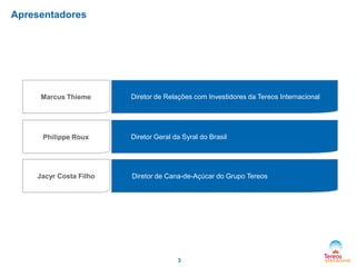 Apresentadores

Marcus Thieme

Philippe Roux

Jacyr Costa Filho

Diretor de Relações com Investidores da Tereos Internacional

Diretor Geral da Syral do Brasil

Diretor de Cana-de-Açúcar do Grupo Tereos

3

 