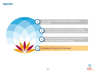 Agenda

1

Líder Global em Açúcar, Amido e Adoçantes e
Bioenergia

2

3

4

Cereais: Diversificação de Produtos e MatériasPrimas, Expandindo a Presença no Brasil e China

Cana-de-Açúcar: Maximizando a Base de Ativos
com Sólido Crescimento Orgânico

Destaques Financeiros e Estratégia

36

 