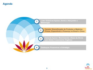Agenda

1

Líder Global em Açúcar, Amido e Adoçantes e
Bioenergia

2

3

4

Cereais: Diversificação de Produtos e MatériasPrimas, Expandindo a Presença no Brasil e China

Cana-de-Açúcar: Maximizando a Base de Ativos
com Sólido Crescimento Orgânico

Destaques Financeiros e Estratégia

9

 
