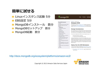 簡単に試せる
Linuxインスタンス起動 5分
EBS設定 5分
MongoDBインストール 数分
MongoDBセットアップ 数分
MongoDB起動 数分

http://docs.mongodb.org/ecosystem/platforms/amazon-ec2/
Copyright © 2013 Amazon Data Services Japan

 