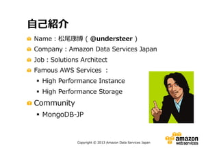 自己紹介
Name：松尾康博 ( @understeer )
Company：Amazon Data Services Japan
Job：Solutions Architect
Famous AWS Services ：
 High Performance Instance
 High Performance Storage

Community
 MongoDB-JP

Copyright © 2013 Amazon Data Services Japan

 