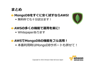 まとめ
MongoDBをすぐに安く試すならAWS!
 無料枠でも十分試せます！

AWSの多くの機能で運用を楽に!
 Whitepaperあります

AWSでMongoDBの機能をフル活用！
 本番利用時はMongoDBサポートも併せて！

Copyright © 2013 Amazon Data Services Japan

 