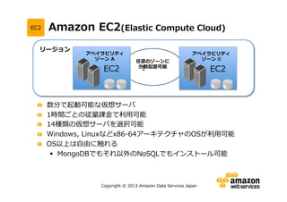 EC2

Amazon EC2(Elastic

リージョン

アベイラビリティ
ゾーン A

EC2

Compute Cloud)

任意のゾーンに
分散配置可能
1

アベイラビリティ
ゾーン B

EC2

数分で起動可能な仮想サーバ
1時間ごとの従量課金で利用可能
14種類の仮想サーバを選択可能
Windows, Linuxなどx86-64アーキテクチャのOSが利用可能
OS以上は自由に触れる
 MongoDBでもそれ以外のNoSQLでもインストール可能

Copyright © 2013 Amazon Data Services Japan

 