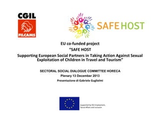 EU co-funded project
“SAFE HOST
Supporting European Social Partners in Taking Action Against Sexual
Exploitation of Children in Travel and Tourism”
SECTORAL SOCIAL DIALOGUE COMMITTEE HORECA
Plenary 13 December 2013
Presentazione di Gabriele Guglielmi

 