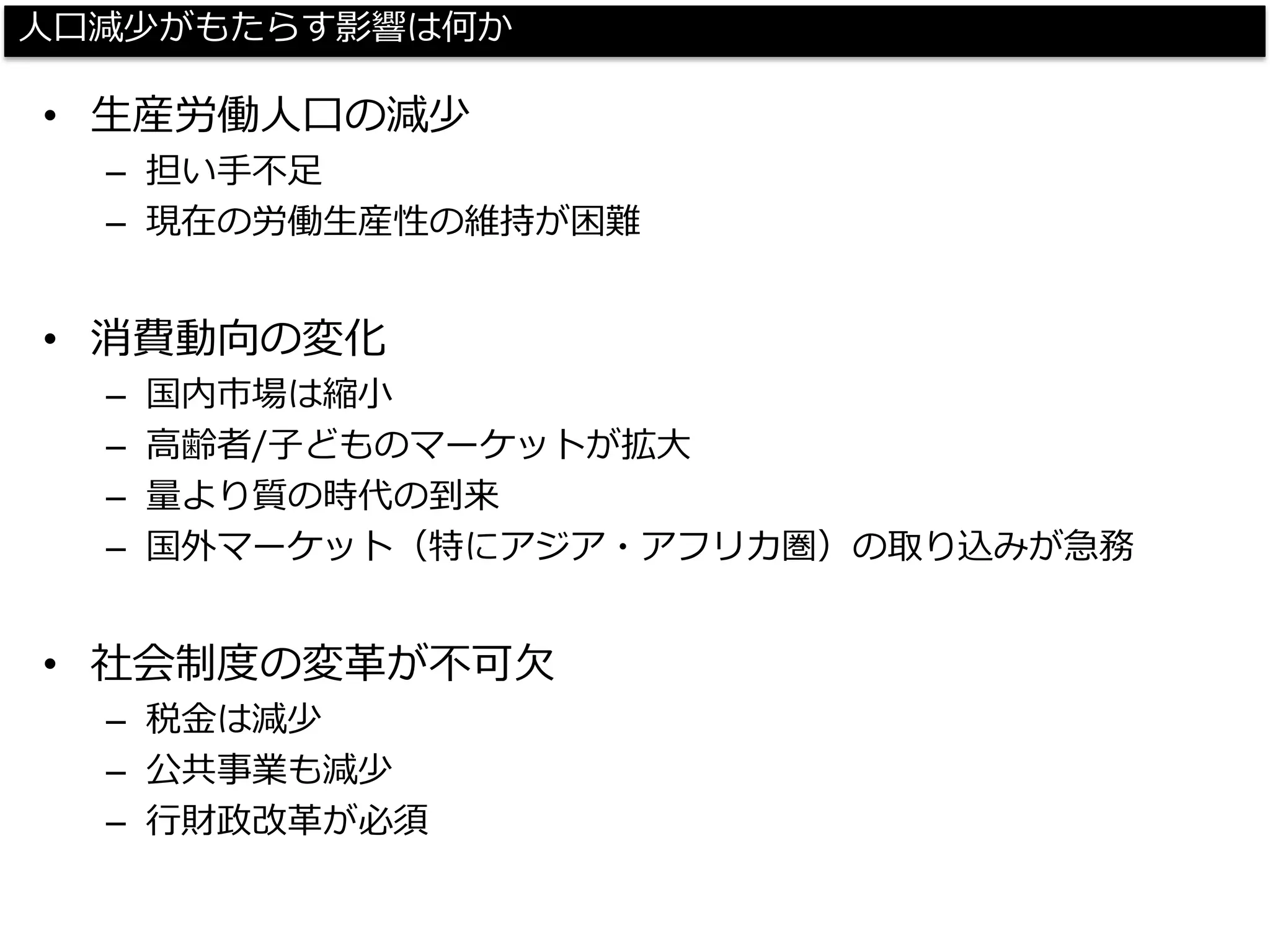 人口減少がもたらす影響は何か 
•生産労働人口の減少 
–担い手不足 
–現在の労働生産性の維持が困難 
•消費動向の変化 
–国内市場は縮小 
–高齢者/子どものマーケットが拡大 
–量より質の時代の到来 
–国外マーケット（特にアジア・アフリカ圏）の取り込みが急務 
•社会制度の変革が不可欠 
–税金は減少 
–公共事業も減少 
–行財政改革が必須  