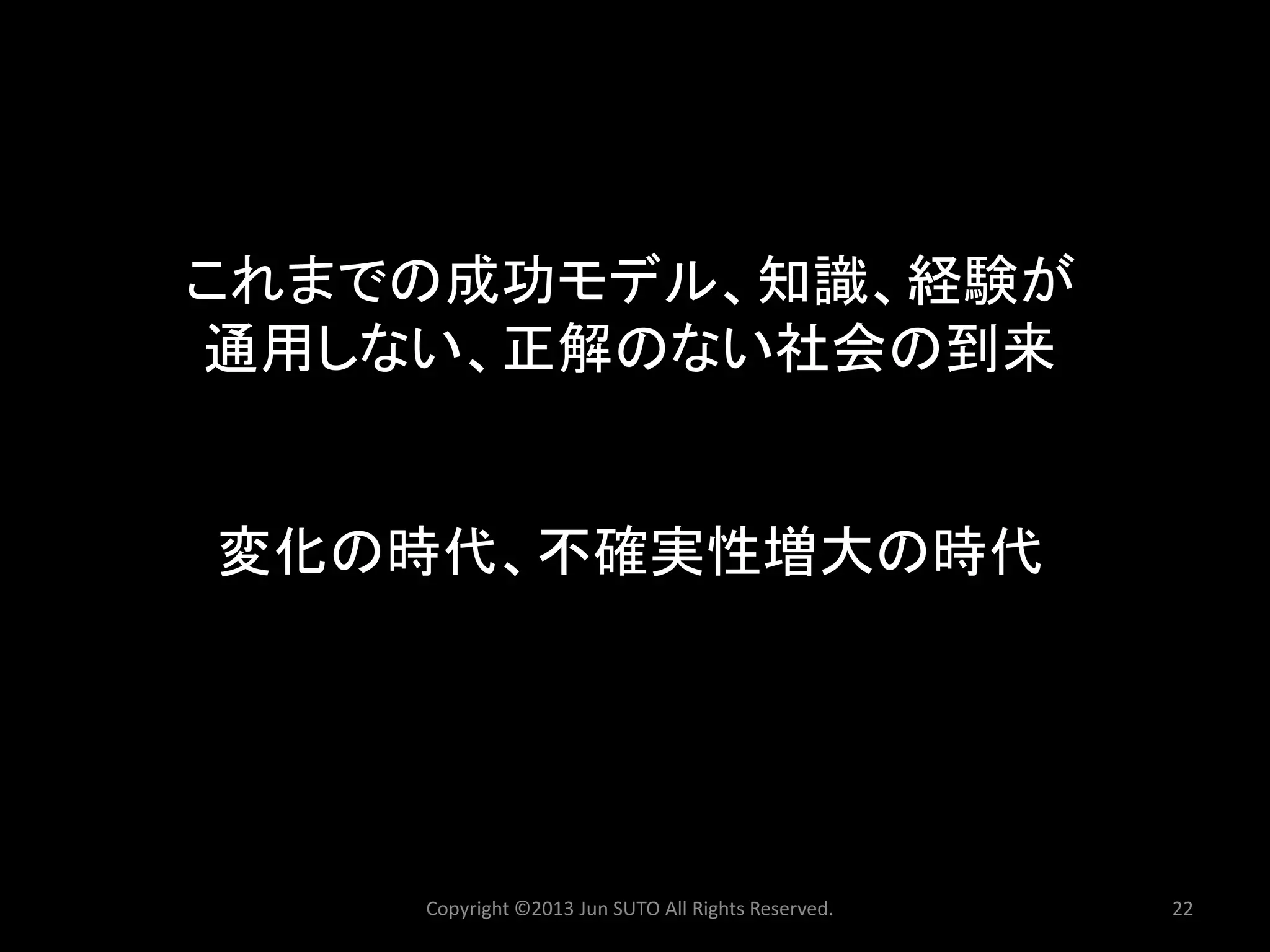 これまでの成功モデル、知識、経験が 通用しない、正解のない社会の到来 変化の時代、不確実性増大の時代 
Copyright ©2013 Jun SUTO All Rights Reserved. 22 
 