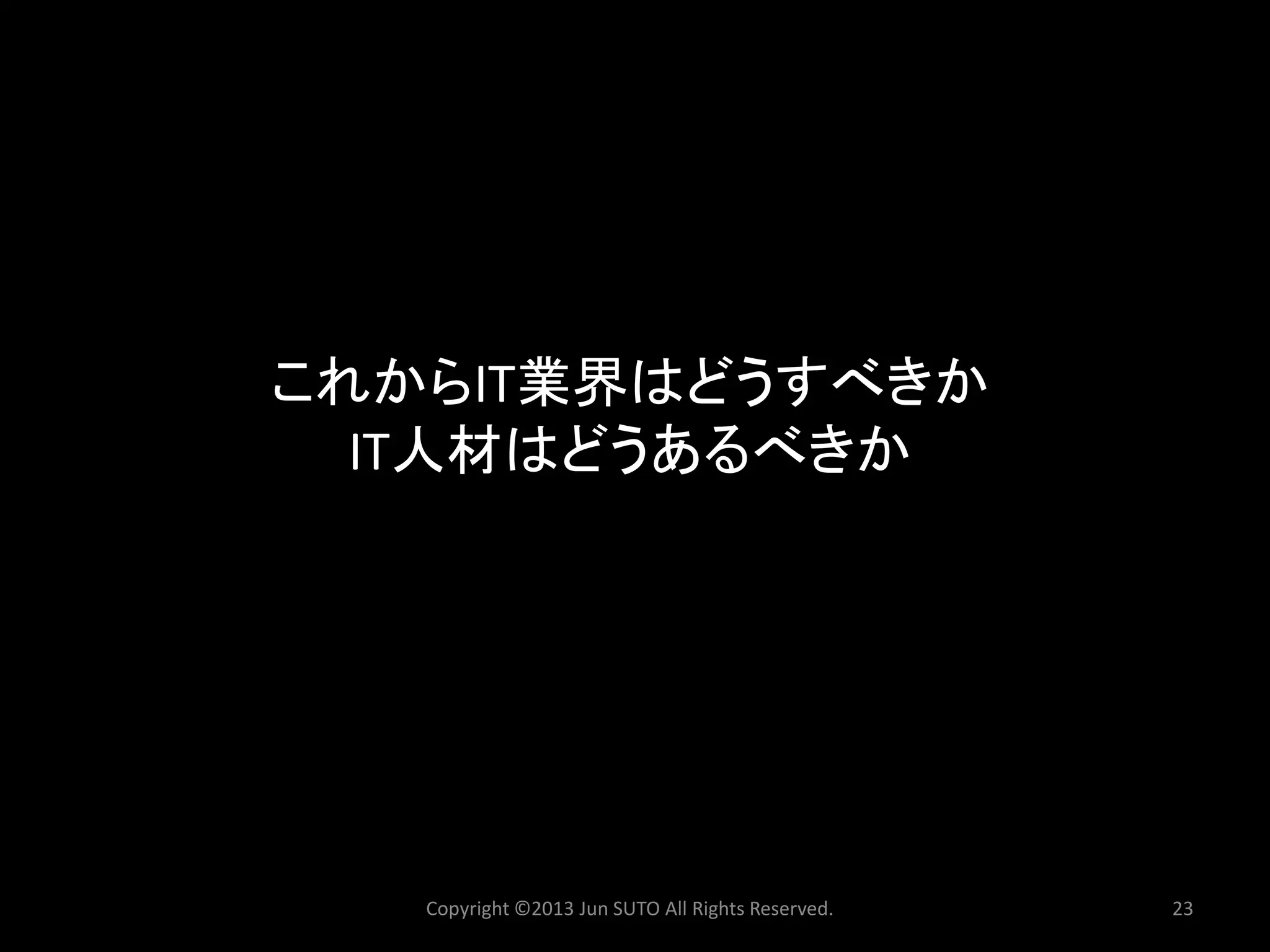 これからIT業界はどうすべきか IT人材はどうあるべきか 
Copyright ©2013 Jun SUTO All Rights Reserved. 23 
 