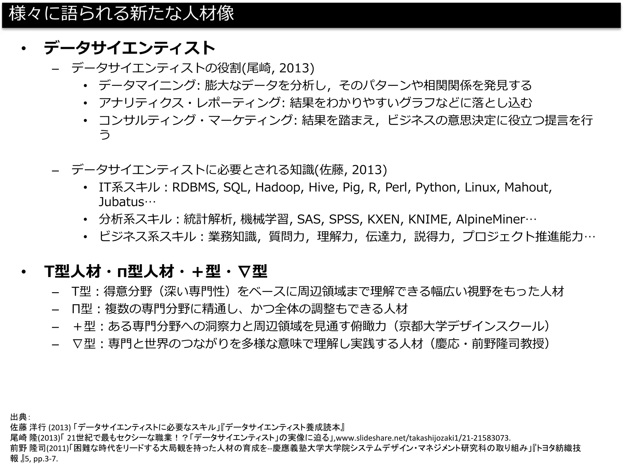 様々に語られる新たな人材像 
•データサイエンティスト 
–データサイエンティストの役割(尾崎, 2013) 
•データマイニング: 膨大なデータを分析し，そのパターンや相関関係を発見する 
•アナリティクス・レポーティング: 結果をわかりやすいグラフなどに落とし込む 
•コンサルティング・マーケティング: 結果を踏まえ，ビジネスの意思決定に役立つ提言を行 う 
–データサイエンティストに必要とされる知識(佐藤, 2013) 
•IT系スキル：RDBMS, SQL, Hadoop, Hive, Pig, R, Perl, Python, Linux, Mahout, Jubatus… 
•分析系スキル：統計解析, 機械学習, SAS, SPSS, KXEN, KNIME, AlpineMiner… 
•ビジネス系スキル：業務知識，質問力，理解力，伝達力，説得力，プロジェクト推進能力… 
•T型人材・π型人材・＋型・∇型 
–T型：得意分野（深い専門性）をベースに周辺領域まで理解できる幅広い視野をもった人材 
–Π型：複数の専門分野に精通し、かつ全体の調整もできる人材 
–＋型：ある専門分野への洞察力と周辺領域を見通す俯瞰力（京都大学デザインスクール） 
–∇型：専門と世界のつながりを多様な意味で理解し実践する人材（慶応・前野隆司教授） 
出典： 
佐藤洋行(2013) 「データサイエンティストに必要なスキル」『データサイエンティスト養成読本』 
尾崎隆(2013)「21世紀で最もセクシーな職業！？「データサイエンティスト」の実像に迫る」,www.slideshare.net/takashijozaki1/21-21583073. 
前野隆司(2011)「困難な時代をリードする大局観を持った人材の育成を--慶應義塾大学大学院システムデザイン・マネジメント研究科の取り組み」『トヨタ紡織技 報』5, pp.3-7.  