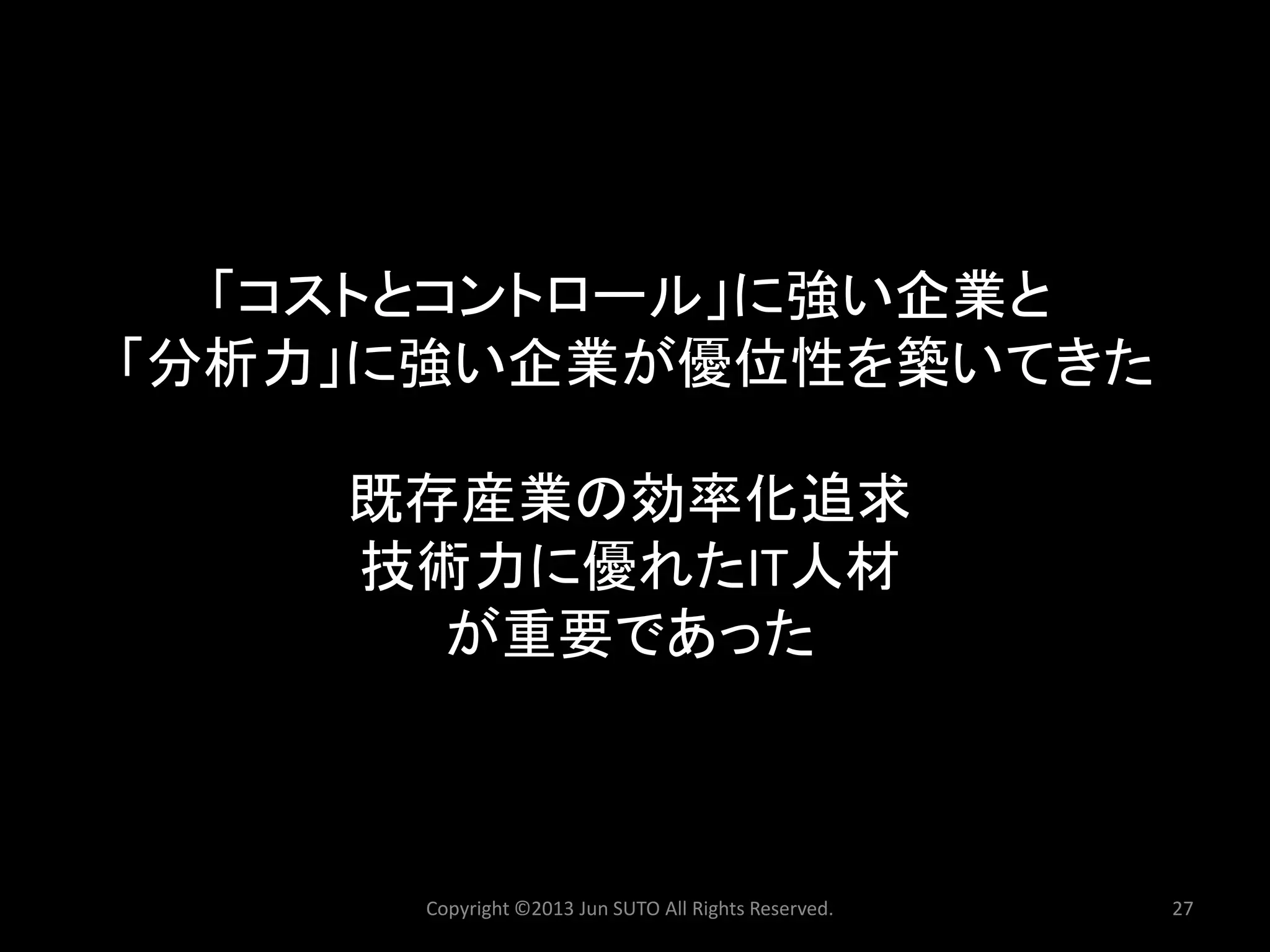 「コストとコントロール」に強い企業と 「分析力」に強い企業が優位性を築いてきた 既存産業の効率化追求 技術力に優れたIT人材 が重要であった 
Copyright ©2013 Jun SUTO All Rights Reserved. 27 
 