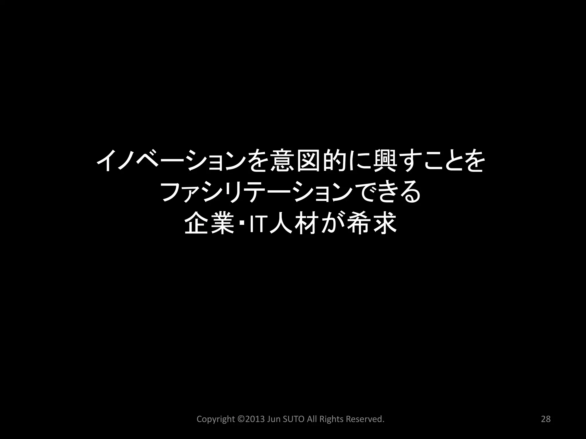 イノベーションを意図的に興すことを ファシリテーションできる 企業・IT人材が希求 
Copyright ©2013 Jun SUTO All Rights Reserved. 28 
 
