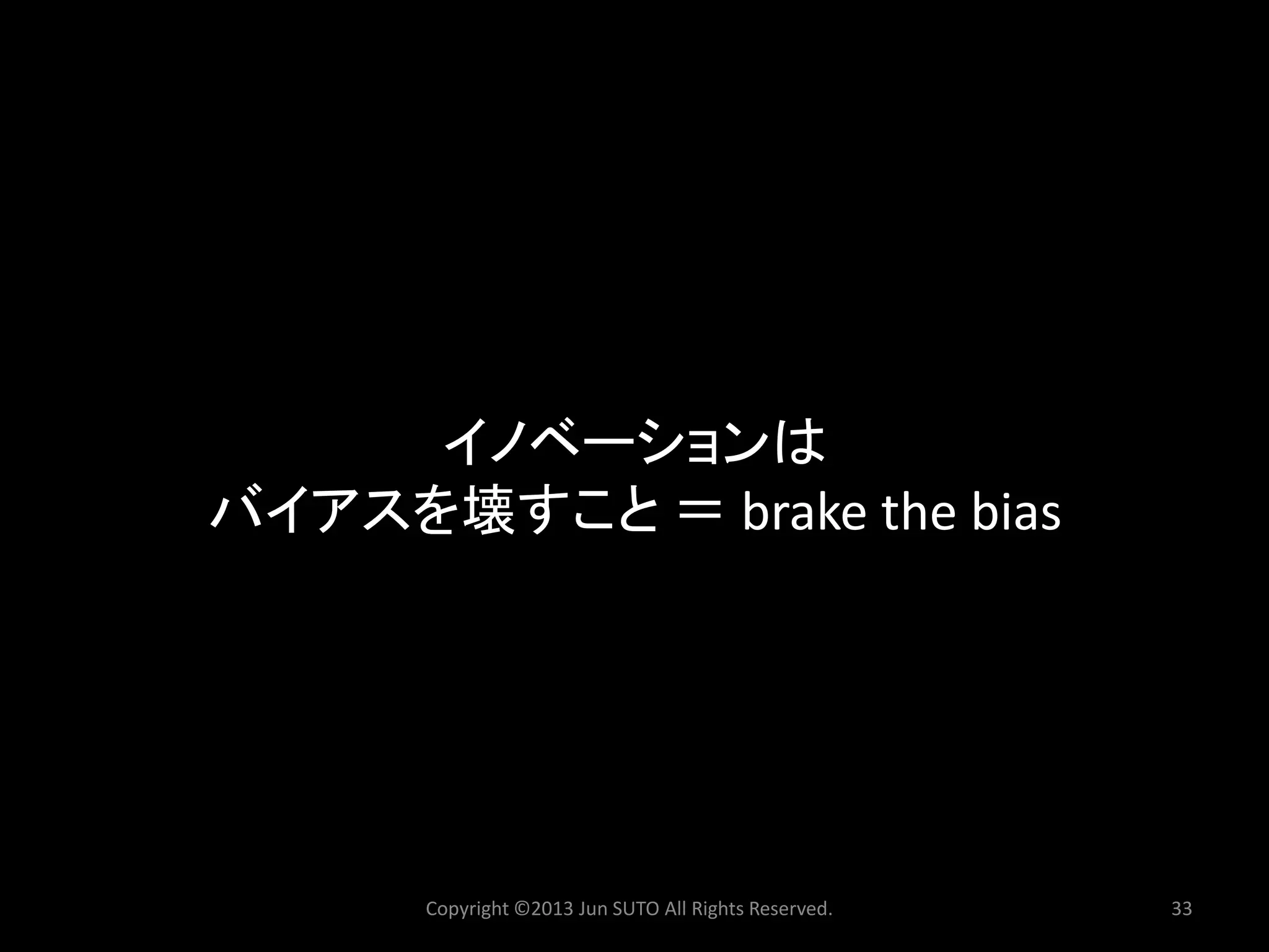 Copyright ©2013 Jun SUTO All Rights Reserved. 33 
イノベーションは 
バイアスを壊すこと＝brake the bias  