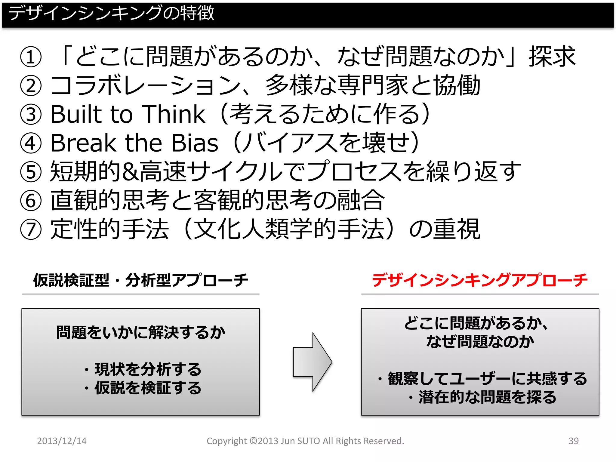 2013/12/14 Copyright ©2013 Jun SUTO All Rights Reserved. 39 
デザインシンキングの特徴 
①「どこに問題があるのか、なぜ問題なのか」探求 
②コラボレーション、多様な専門家と協働 
③Builtto Think（考えるために作る） 
④Breakthe Bias（バイアスを壊せ） 
⑤短期的&高速サイクルでプロセスを繰り返す 
⑥直観的思考と客観的思考の融合 
⑦定性的手法（文化人類学的手法）の重視 
仮説検証型・分析型アプローチ 
デザインシンキングアプローチ 
問題をいかに解決するか 
・現状を分析する 
・仮説を検証する 
どこに問題があるか、 
なぜ問題なのか 
・観察してユーザーに共感する 
・潜在的な問題を探る  