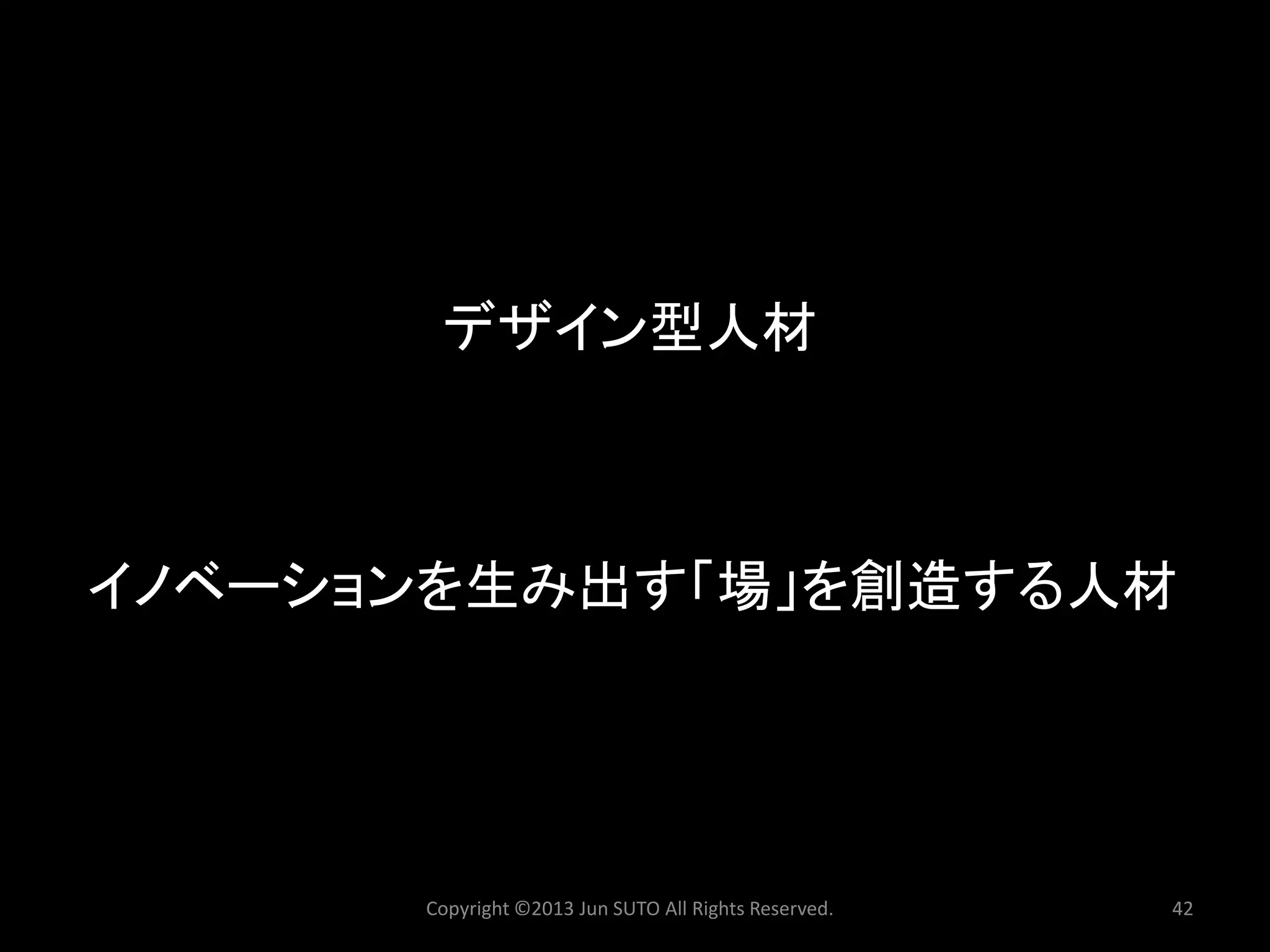 デザイン型人材 
Copyright ©2013 Jun SUTO All Rights Reserved. 42 
イノベーションを生み出す「場」を創造する人材  