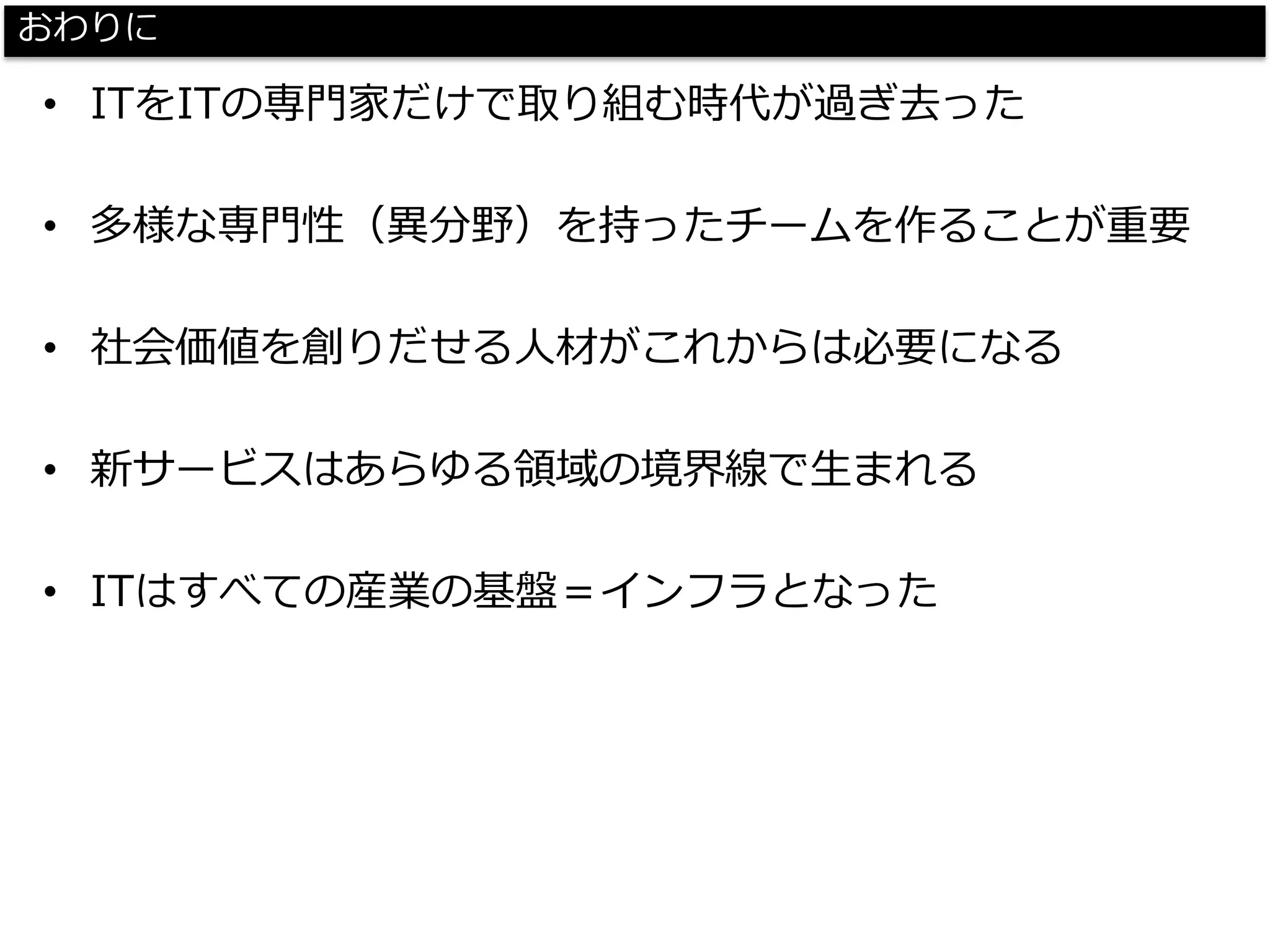 おわりに 
•ITをITの専門家だけで取り組む時代が過ぎ去った 
•多様な専門性（異分野）を持ったチームを作ることが重要 
•社会価値を創りだせる人材がこれからは必要になる 
•新サービスはあらゆる領域の境界線で生まれる 
•ITはすべての産業の基盤＝インフラとなった  