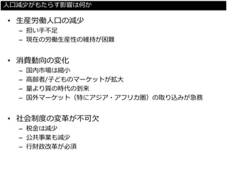 人口減少がもたらす影響は何か 
•生産労働人口の減少 
–担い手不足 
–現在の労働生産性の維持が困難 
•消費動向の変化 
–国内市場は縮小 
–高齢者/子どものマーケットが拡大 
–量より質の時代の到来 
–国外マーケット（特にアジア・アフリカ圏）の取り込みが急務 
•社会制度の変革が不可欠 
–税金は減少 
–公共事業も減少 
–行財政改革が必須  