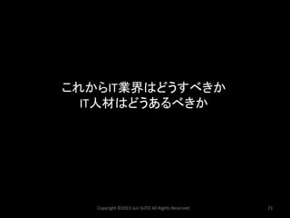 これからIT業界はどうすべきか IT人材はどうあるべきか 
Copyright ©2013 Jun SUTO All Rights Reserved. 23 
 