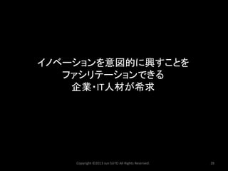 イノベーションを意図的に興すことを ファシリテーションできる 企業・IT人材が希求 
Copyright ©2013 Jun SUTO All Rights Reserved. 28 
 