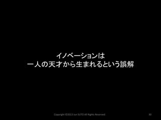Copyright ©2013 Jun SUTO All Rights Reserved. 30 
イノベーションは 
一人の天才から生まれるという誤解  